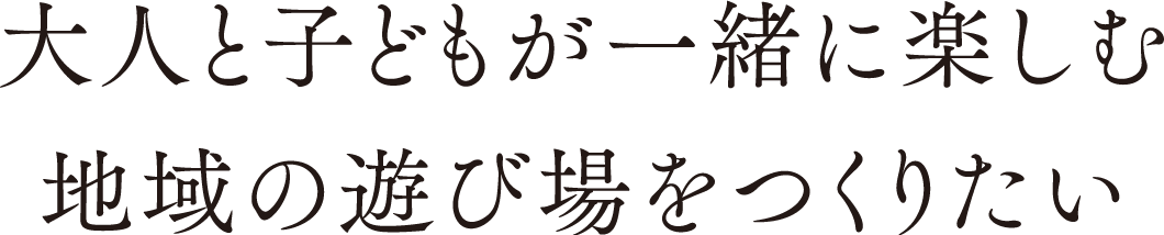 大人と子どもが一緒に楽しむ地域の遊び場をつくりたい