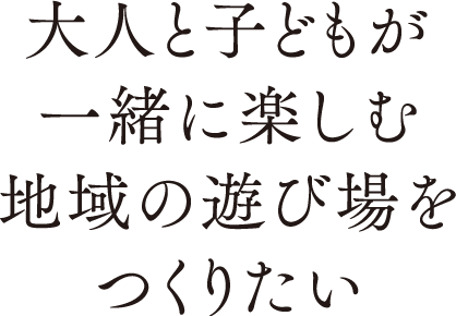 大人と子どもが一緒に楽しむ地域の遊び場をつくりたい